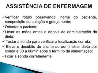 Verificar rótulo observando: nome do paciente,
composição da solução e gotejamento;
Orientar o paciente;
Lavar as mãos antes e depois da administração da
dieta;
 Testar a sonda para verificar a localização correta;
 Eleve o decúbito do cliente ao administrar dieta por
sonda e 30 a 60min após o término da alimentação;
Fixar a sonda corretamente;
 