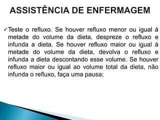 Teste o refluxo. Se houver refluxo menor ou igual à
metade do volume da dieta, despreze o refluxo e
infunda a dieta. Se houver refluxo maior ou igual à
metade do volume da dieta, devolva o refluxo e
infunda a dieta descontando esse volume. Se houver
refluxo maior ou igual ao volume total da dieta, não
infunda o refluxo, faça uma pausa;
 