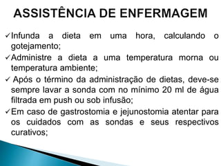 Infunda a dieta em uma hora, calculando o
gotejamento;
Administre a dieta a uma temperatura morna ou
temperatura ambiente;
 Após o término da administração de dietas, deve-se
sempre lavar a sonda com no mínimo 20 ml de água
filtrada em push ou sob infusão;
Em caso de gastrostomia e jejunostomia atentar para
os cuidados com as sondas e seus respectivos
curativos;
 