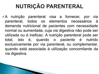 A nutrição parenteral visa a fornecer, por via
parenteral, todos os elementos necessários à
demanda nutricional de pacientes com necessidade
normal ou aumentada, cuja via digestiva não pode ser
utilizada ou é ineficaz. A nutrição parenteral pode ser
total, isto é, quando o paciente é nutrido
exclusivamente por via parenteral, ou complementar,
quando está associada à utilização concomitante da
via digestiva.
 