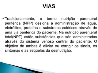 Tradicionalmente, o termo nutrição parenteral
periférica (NPP) designa a administração de água,
eletrólitos, proteína e substratos calóricos através de
uma via periférica do paciente. Na nutrição parenteral
total(NPT) estão substâncias que são administradas
através do sistema venoso central do paciente. O
objetivo de ambas é aliviar ou corrigir os sinais, os
sintomas e as seqüelas da desnutrição.
 
