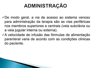 De modo geral, a via de acesso ao sistema venoso
para administração da terapia são as vias periféricas
nos membros superiores e centrais (veia subclávia ou
a veia jugular interna ou externa).
A velocidade de infusão das fórmulas de alimentação
parenteral varia de acordo com as condições clínicas
do paciente.
 