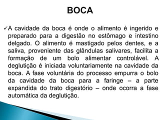 A cavidade da boca é onde o alimento é ingerido e
preparado para a digestão no estômago e intestino
delgado. O alimento é mastigado pelos dentes, e a
saliva, proveniente das glândulas salivares, facilita a
formação de um bolo alimentar controlável. A
deglutição é iniciada voluntariamente na cavidade da
boca. A fase voluntária do processo empurra o bolo
da cavidade da boca para a faringe – a parte
expandida do trato digestório – onde ocorra a fase
automática da deglutição.
 