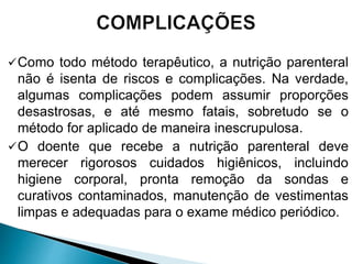 Como todo método terapêutico, a nutrição parenteral
não é isenta de riscos e complicações. Na verdade,
algumas complicações podem assumir proporções
desastrosas, e até mesmo fatais, sobretudo se o
método for aplicado de maneira inescrupulosa.
O doente que recebe a nutrição parenteral deve
merecer rigorosos cuidados higiênicos, incluindo
higiene corporal, pronta remoção da sondas e
curativos contaminados, manutenção de vestimentas
limpas e adequadas para o exame médico periódico.
 