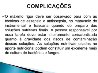 O máximo rigor deve ser observado para com as
técnicas de assepsia e antissepsia, no manuseio do
instrumental e frascaria quando do preparo das
soluções nutritivas finais. A pessoa responsável por
essa tarefa deve estar inteiramente conscientizada
quanto à gravidade dos riscos de contaminação
dessas soluções. As soluções nutritivas usadas no
aporte nutricional podem constituir um excelente meio
de cultura de bactérias e fungos.
 
