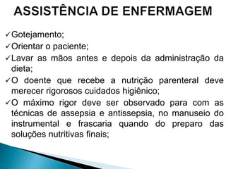 Gotejamento;
Orientar o paciente;
Lavar as mãos antes e depois da administração da
dieta;
O doente que recebe a nutrição parenteral deve
merecer rigorosos cuidados higiênico;
O máximo rigor deve ser observado para com as
técnicas de assepsia e antissepsia, no manuseio do
instrumental e frascaria quando do preparo das
soluções nutritivas finais;
 