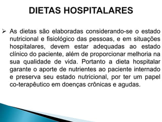  As dietas são elaboradas considerando-se o estado
nutricional e fisiológico das pessoas, e em situações
hospitalares, devem estar adequadas ao estado
clínico do paciente, além de proporcionar melhoria na
sua qualidade de vida. Portanto a dieta hospitalar
garante o aporte de nutrientes ao paciente internado
e preserva seu estado nutricional, por ter um papel
co-terapêutico em doenças crônicas e agudas.
 