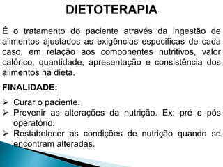 DIETOTERAPIA
É o tratamento do paciente através da ingestão de
alimentos ajustados as exigências especificas de cada
caso, em relação aos componentes nutritivos, valor
calórico, quantidade, apresentação e consistência dos
alimentos na dieta.
FINALIDADE:
 Curar o paciente.
 Prevenir as alterações da nutrição. Ex: pré e pós
operatório.
 Restabelecer as condições de nutrição quando se
encontram alteradas.
 