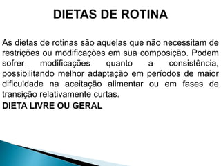 As dietas de rotinas são aquelas que não necessitam de
restrições ou modificações em sua composição. Podem
sofrer modificações quanto a consistência,
possibilitando melhor adaptação em períodos de maior
dificuldade na aceitação alimentar ou em fases de
transição relativamente curtas.
DIETA LIVRE OU GERAL
 