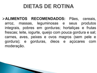 ALIMENTOS RECOMENDADOS: Pães, cereais,
arroz, massas, leguminosas e seus produtos
integrais, pobres em gorduras; hortaliças e frutas
frescas; leite, iogurte, queijo com pouca gordura e sal;
carnes, aves, peixes e ovos magros (sem pele e
gordura); e gorduras, óleos e açúcares com
moderação.
 