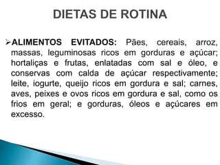 ALIMENTOS EVITADOS: Pães, cereais, arroz,
massas, leguminosas ricos em gorduras e açúcar;
hortaliças e frutas, enlatadas com sal e óleo, e
conservas com calda de açúcar respectivamente;
leite, iogurte, queijo ricos em gordura e sal; carnes,
aves, peixes e ovos ricos em gordura e sal, como os
frios em geral; e gorduras, óleos e açúcares em
excesso.
 