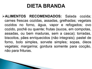 ALIMENTOS RECOMENDADOS: Salada cozida;
carnes frescas cozidas, assadas, grelhadas; vegetais
cozidos no forno, água, vapor e refogados; ovo
cozido, pochê ou quente; frutas (sucos, em compotas,
assadas, ou bem maduras, sem a casca); torradas,
biscoitos, pães enriquecidos (não integrais); pastel de
forno, bolo simples, sorvete simples; sopas, óleos
vegetais; margarina; gordura somente para cocção,
não para frituras.
 