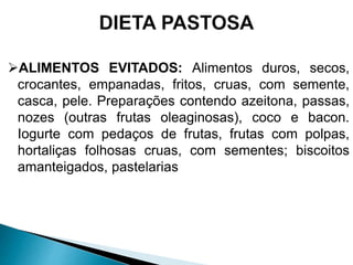 ALIMENTOS EVITADOS: Alimentos duros, secos,
crocantes, empanadas, fritos, cruas, com semente,
casca, pele. Preparações contendo azeitona, passas,
nozes (outras frutas oleaginosas), coco e bacon.
Iogurte com pedaços de frutas, frutas com polpas,
hortaliças folhosas cruas, com sementes; biscoitos
amanteigados, pastelarias
 