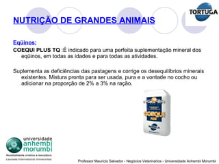 NUTRIÇÃO DE GRANDES ANIMAIS Eqüinos: COEQUI PLUS TQ  :É indicado para uma perfeita suplementação mineral dos eqüinos, em todas as idades e para todas as atividades.   Suplementa as deficiências das pastagens e corrige os desequilíbrios minerais existentes. Mistura pronta para ser usada, pura e a vontade no cocho ou adicionar na proporção de 2% a 3% na ração. 