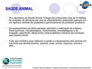 SAÚDE ANIMAL No Laboratório de Saúde Animal Tortuga são produzidos mais de 9 milhões de unidades de fármacos por ano,os medicamentos produzidos passam por um rigoroso controle de qualidade e gerenciamento do processo produtivo.  Os equipamentos de última geração permitem a realização de análises físico-químicas, microbiológicas, instrumentais, bromatológicas e de inspeção, garantindo, desta forma, total qualidade e eficácia dos produtos para saúde animal. Tudo isso contribui para melhorar a saúde e o desempenho dos animais em sua linha que atende bovinos, eqüinos, aves, suínos, caprinos, ovinos e pets.. 