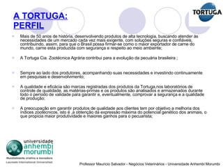 A TORTUGA: PERFIL Mais de 50 anos de história, desenvolvendo produtos de alta tecnologia, buscando atender às necessidades de um mercado cada vez mais exigente, com soluções seguras e confiáveis, contribuindo, assim, para que o Brasil possa firmar-se como o maior exportador de carne do mundo, carne esta produzida com segurança e respeito ao meio ambiente; A Tortuga Cia. Zootécnica Agrária contribui para a evolução da pecuária brasileira ; Sempre ao lado dos produtores, acompanhando suas necessidades e investindo continuamente em pesquisas e desenvolvimento; A qualidade e eficácia são marcas registradas dos produtos da Tortuga,nos laboratórios de controle de qualidade, as matérias-primas e os produtos são analisados e armazenados durante todo o período de validade para garantir e, eventualmente, comprovar a segurança e a qualidade de produção; A preocupação em garantir produtos de qualidade aos clientes tem por objetivo a melhoria dos índices zootécnicos, isto é ,a obtenção da expressão máxima do potencial genético dos animais, o que propicia maior produtividade e maiores ganhos para o pecuarista; 