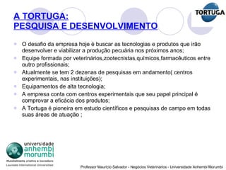 A TORTUGA: PESQUISA E DESENVOLVIMENTO O desafio da empresa hoje é buscar as tecnologias e produtos que irão desenvolver e viabilizar a produção pecuária nos próximos anos; Equipe formada por veterinários,zootecnistas,químicos,farmacêuticos entre outro profissionais; Atualmente se tem 2 dezenas de pesquisas em andamento( centros experimentais, nas instituições); Equipamentos de alta tecnologia; A empresa conta com centros experimentais que seu papel principal é comprovar a eficácia dos produtos; A Tortuga é pioneira em estudo científicos e pesquisas de campo em todas suas áreas de atuação ; 