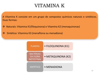 VITAMINA K
A Vitamina K consiste em um grupo de compostos químicos naturais e sintéticos.
Duas formas:
 Naturais: Vitamina K1(filoquinona) e Vitamina K2 (menaquinonas)
 Sintética: Vitamina K3 (menaftona ou menadiona)
10
 