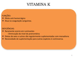 VITAMINA K
FUNÇÕES:
 Efeito anti-hemorrágico
 Atua na coagulação sanguínea.
DEFICIÊNCIAS:
 Raramente ocorre em ruminantes
- Diminuição do nível de protrombina
 Dietas de aves e suínos são regularmente suplementadas com menadiona
 Necessidade de suplementação para outras espécies é controversa.
11
 