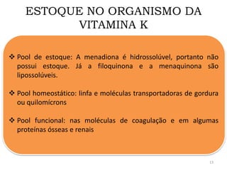 ESTOQUE NO ORGANISMO DA
VITAMINA K
 Pool de estoque: A menadiona é hidrossolúvel, portanto não
possui estoque. Já a filoquinona e a menaquinona são
lipossolúveis.
 Pool homeostático: linfa e moléculas transportadoras de gordura
ou quilomícrons
 Pool funcional: nas moléculas de coagulação e em algumas
proteínas ósseas e renais
13
 
