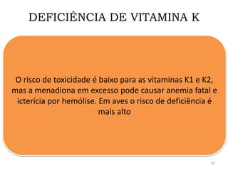 DEFICIÊNCIA DE VITAMINA K
O risco de toxicidade é baixo para as vitaminas K1 e K2,
mas a menadiona em excesso pode causar anemia fatal e
icterícia por hemólise. Em aves o risco de deficiência é
mais alto
14
 