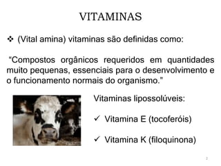 VITAMINAS
 (Vital amina) vitaminas são definidas como:
“Compostos orgânicos requeridos em quantidades
muito pequenas, essenciais para o desenvolvimento e
o funcionamento normais do organismo.”
Vitaminas lipossolúveis:
 Vitamina E (tocoferóis)
 Vitamina K (filoquinona)
2
 