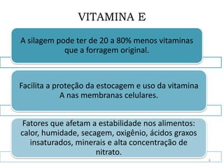 VITAMINA E
A silagem pode ter de 20 a 80% menos vitaminas
que a forragem original.
Facilita a proteção da estocagem e uso da vitamina
A nas membranas celulares.
Fatores que afetam a estabilidade nos alimentos:
calor, humidade, secagem, oxigênio, ácidos graxos
insaturados, minerais e alta concentração de
nitrato.
6
 