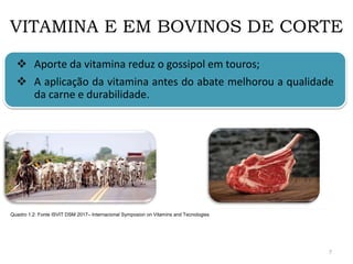 VITAMINA E EM BOVINOS DE CORTE
 Aporte da vitamina reduz o gossipol em touros;
 A aplicação da vitamina antes do abate melhorou a qualidade
da carne e durabilidade.
Quadro 1.2: Fonte ISVIT DSM 2017– Internacional Symposion on Vitamins and Tecnologies
7
 