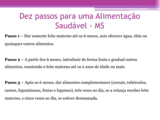 Dez passos para uma Alimentação
Saudável - MS
Passo 1 – Dar somente leite materno até os 6 meses, sem oferecer água, chás ou
quaisquer outros alimentos.
Passo 2 – A partir dos 6 meses, introduzir de forma lenta e gradual outros
alimentos, mantendo o leite materno até os 2 anos de idade ou mais.
Passo 3 – Após os 6 meses, dar alimentos complementares (cereais, tubérculos,
carnes, leguminosas, frutas e legumes), três vezes ao dia, se a criança receber leite
materno, e cinco vezes ao dia, se estiver desmamada.
 