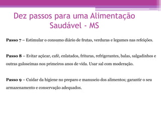 Dez passos para uma Alimentação
Saudável - MS
Passo 7 – Estimular o consumo diário de frutas, verduras e legumes nas refeições.
Passo 8 – Evitar açúcar, café, enlatados, frituras, refrigerantes, balas, salgadinhos e
outras guloseimas nos primeiros anos de vida. Usar sal com moderação.
Passo 9 – Cuidar da higiene no preparo e manuseio dos alimentos; garantir o seu
armazenamento e conservação adequados.
 