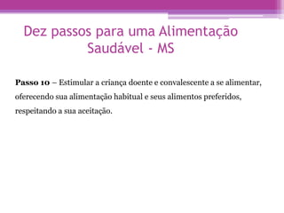 Dez passos para uma Alimentação
Saudável - MS
Passo 10 – Estimular a criança doente e convalescente a se alimentar,
oferecendo sua alimentação habitual e seus alimentos preferidos,
respeitando a sua aceitação.
 