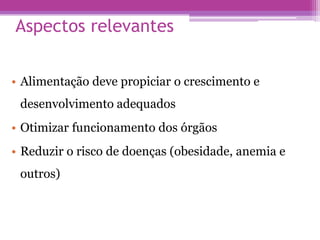 Aspectos relevantes
• Alimentação deve propiciar o crescimento e
desenvolvimento adequados
• Otimizar funcionamento dos órgãos
• Reduzir o risco de doenças (obesidade, anemia e
outros)
 