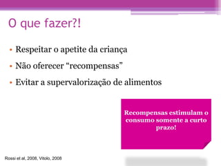 O que fazer?!
• Respeitar o apetite da criança
• Não oferecer “recompensas”
• Evitar a supervalorização de alimentos
Recompensas estimulam o
consumo somente a curto
prazo!
Rossi et al, 2008, Vitolo, 2008
 