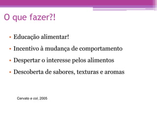 O que fazer?!
• Educação alimentar!
• Incentivo à mudança de comportamento
• Despertar o interesse pelos alimentos
• Descoberta de sabores, texturas e aromas
Cervato e col, 2005
 