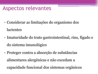 Aspectos relevantes
• Considerar as limitações do organismo dos
lactentes
• Imaturidade do trato gastrointestinal, rins, fígado e
do sistema imunológico
• Proteger contra a absorção de substâncias
alimentares alergênicas e não excedam a
capacidade funcional dos sistemas orgânicos
 