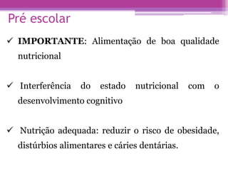 Pré escolar
 IMPORTANTE: Alimentação de boa qualidade
nutricional
 Interferência do estado nutricional com o
desenvolvimento cognitivo
 Nutrição adequada: reduzir o risco de obesidade,
distúrbios alimentares e cáries dentárias.
 