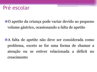 Pré escolar
O apetite da criança pode variar devido ao pequeno
volume gástrico, ocasionando a falta de apetite
A falta de apetite não deve ser considerada como
problema, exceto se for uma forma de chamar a
atenção ou se estiver relacionada a déficit no
crescimento
 