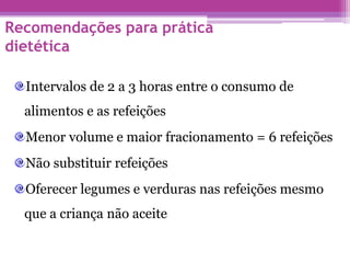 Recomendações para prática
dietética
Intervalos de 2 a 3 horas entre o consumo de
alimentos e as refeições
Menor volume e maior fracionamento = 6 refeições
Não substituir refeições
Oferecer legumes e verduras nas refeições mesmo
que a criança não aceite
 