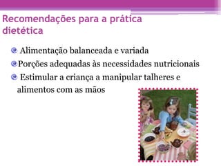 Recomendações para a prática
dietética
Alimentação balanceada e variada
Porções adequadas às necessidades nutricionais
Estimular a criança a manipular talheres e
alimentos com as mãos
 