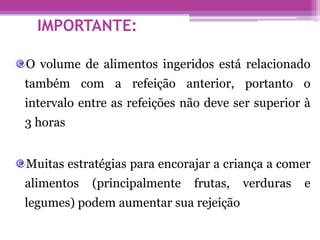IMPORTANTE:
O volume de alimentos ingeridos está relacionado
também com a refeição anterior, portanto o
intervalo entre as refeições não deve ser superior à
3 horas
Muitas estratégias para encorajar a criança a comer
alimentos (principalmente frutas, verduras e
legumes) podem aumentar sua rejeição
 