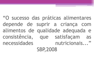 “O sucesso das práticas alimentares
depende de suprir a criança com
alimentos de qualidade adequada e
consistência, que satisfaçam as
necessidades nutricionais...”
SBP,2008
 