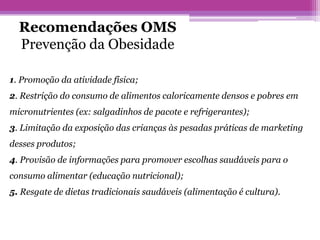 Recomendações OMS
Prevenção da Obesidade
1. Promoção da atividade física;
2. Restrição do consumo de alimentos caloricamente densos e pobres em
micronutrientes (ex: salgadinhos de pacote e refrigerantes);
3. Limitação da exposição das crianças às pesadas práticas de marketing
desses produtos;
4. Provisão de informações para promover escolhas saudáveis para o
consumo alimentar (educação nutricional);
5. Resgate de dietas tradicionais saudáveis (alimentação é cultura).
 