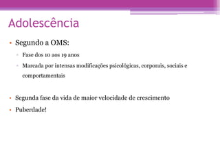 Adolescência
• Segundo a OMS:
▫ Fase dos 10 aos 19 anos
▫ Marcada por intensas modificações psicológicas, corporais, sociais e
comportamentais
• Segunda fase da vida de maior velocidade de crescimento
• Puberdade!
 