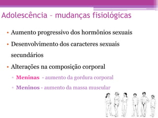 Adolescência – mudanças fisiológicas
• Aumento progressivo dos hormônios sexuais
• Desenvolvimento dos caracteres sexuais
secundários
• Alterações na composição corporal
▫ Meninas - aumento da gordura corporal
▫ Meninos - aumento da massa muscular
 