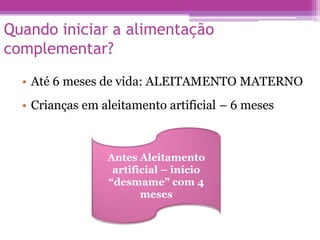 Quando iniciar a alimentação
complementar?
• Até 6 meses de vida: ALEITAMENTO MATERNO
• Crianças em aleitamento artificial – 6 meses
Antes Aleitamento
artificial – início
“desmame” com 4
meses
 