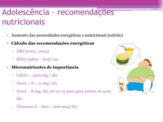 Adolescência – recomendações
nutricionais
• Aumento das necessidades energéticas e nutricionais (estirão)
• Cálculo das recomendações energéticas
▫ DRI (2002, 2005)
▫ RDA (1989) – kcal/ cm
• Micronutrientes de importância
▫ Cálcio – 1300 mg / dia
▫ Zinco – 8 – 11 mg/ dia
▫ Ferro - 8 mg/ dia até os 13 anos para ambos os sexos e 11mg/ dia e 15mg/
dia
▫ Vitamina A - 600 – 900-mcg/dia
 