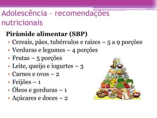 Adolescência – recomendações
nutricionais
Pirâmide alimentar (SBP)
• Cereais, pães, tubérculos e raízes – 5 a 9 porções
• Verduras e legumes – 4 porções
• Frutas – 5 porções
• Leite, queijo e iogurtes – 3
• Carnes e ovos – 2
• Feijões – 1
• Óleos e gorduras – 1
• Açúcares e doces – 2
 