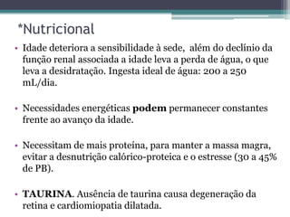 *Nutricional
• Idade deteriora a sensibilidade à sede, além do declínio da
função renal associada a idade leva a perda de água, o que
leva a desidratação. Ingesta ideal de água: 200 a 250
mL/dia.
• Necessidades energéticas podem permanecer constantes
frente ao avanço da idade.
• Necessitam de mais proteína, para manter a massa magra,
evitar a desnutrição calórico-proteica e o estresse (30 a 45%
de PB).
• TAURINA. Ausência de taurina causa degeneração da
retina e cardiomiopatia dilatada.
 
