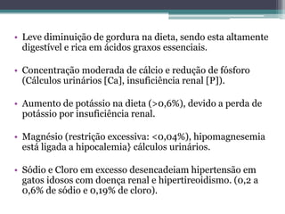• Leve diminuição de gordura na dieta, sendo esta altamente
digestível e rica em ácidos graxos essenciais.
• Concentração moderada de cálcio e redução de fósforo
(Cálculos urinários [Ca], insuficiência renal [P]).
• Aumento de potássio na dieta (>0,6%), devido a perda de
potássio por insuficiência renal.
• Magnésio (restrição excessiva: <0,04%), hipomagnesemia
está ligada a hipocalemia} cálculos urinários.
• Sódio e Cloro em excesso desencadeiam hipertensão em
gatos idosos com doença renal e hipertireoidismo. (0,2 a
0,6% de sódio e 0,19% de cloro).
 