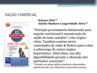 RAÇÃO COMERCIAL
Science Diet™
Adulto Maduro Longevidade Ativa™
“Nutrição precisamente balanceada para
suporte nutricional à manutenção da
saúde do trato urinário* e dos órgãos
vitais. Também contém níveis
controlados de sódio & fósforo para evitar
a sobrecarga de outros órgãos
importantes. Além disso, sua alta
digestibilidade garante a absorção dos
nutrientes essenciais”.
*Testado em gatos adultos maduros alimentados
anteriormente com alimentos comerciais comuns.
 